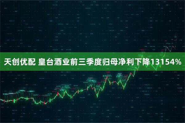 天创优配 皇台酒业前三季度归母净利下降13154%