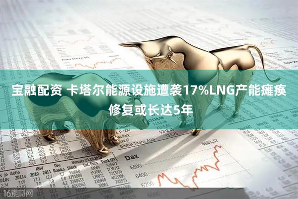 宝融配资 卡塔尔能源设施遭袭17%LNG产能瘫痪 修复或长达5年
