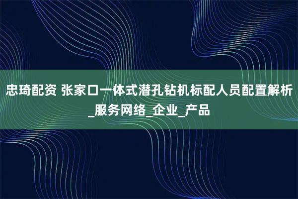 忠琦配资 张家口一体式潜孔钻机标配人员配置解析_服务网络_企业_产品