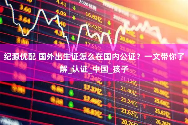 纪源优配 国外出生证怎么在国内公证？一文带你了解_认证_中国_孩子