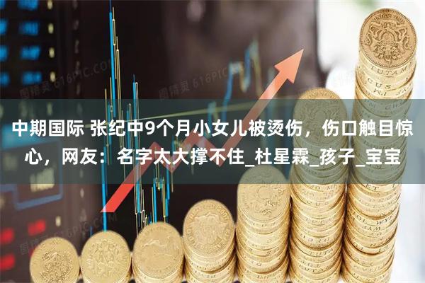 中期国际 张纪中9个月小女儿被烫伤，伤口触目惊心，网友：名字太大撑不住_杜星霖_孩子_宝宝