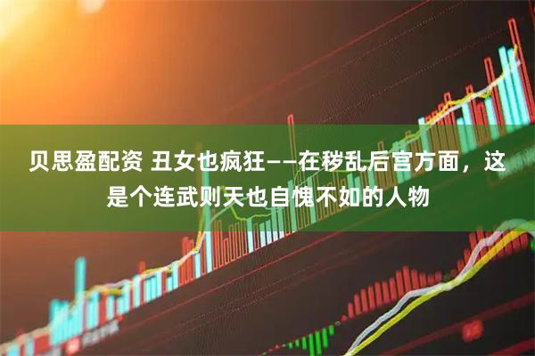 贝思盈配资 丑女也疯狂——在秽乱后宫方面，这是个连武则天也自愧不如的人物