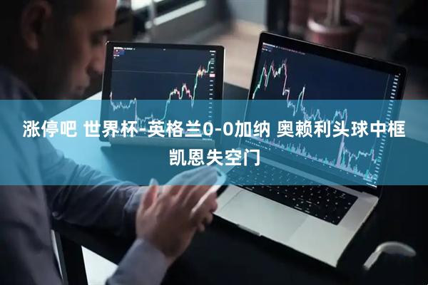 涨停吧 世界杯-英格兰0-0加纳 奥赖利头球中框凯恩失空门