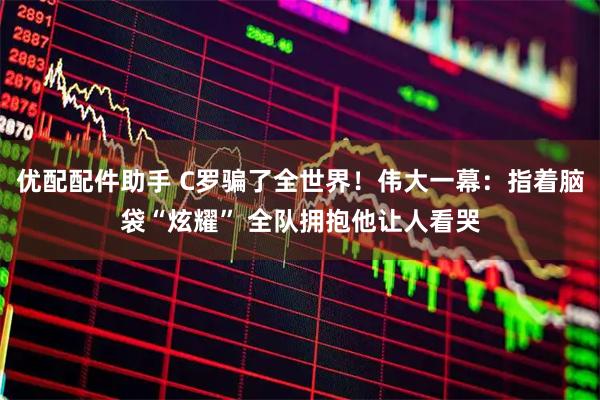 优配配件助手 C罗骗了全世界！伟大一幕：指着脑袋“炫耀” 全队拥抱他让人看哭