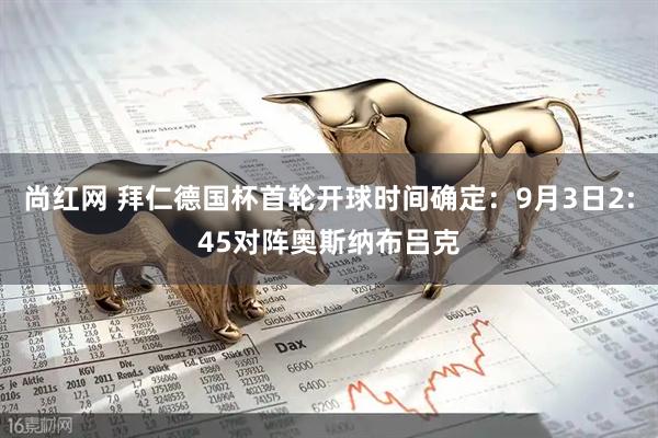 尚红网 拜仁德国杯首轮开球时间确定：9月3日2:45对阵奥斯纳布吕克