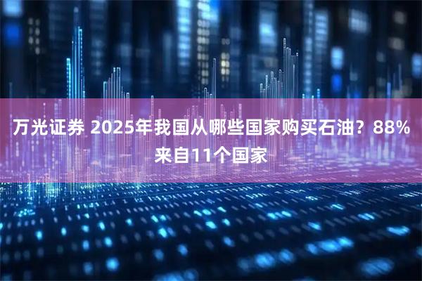 万光证券 2025年我国从哪些国家购买石油？88%来自11个国家
